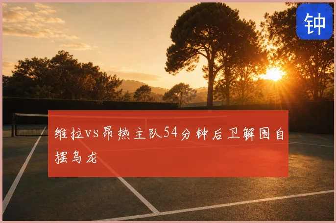 维拉vs昂热主队54分钟后卫解围自摆乌龙