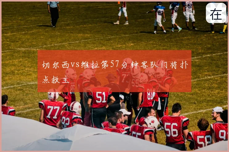 切尔西vs维拉第57分钟客队门将扑点救主